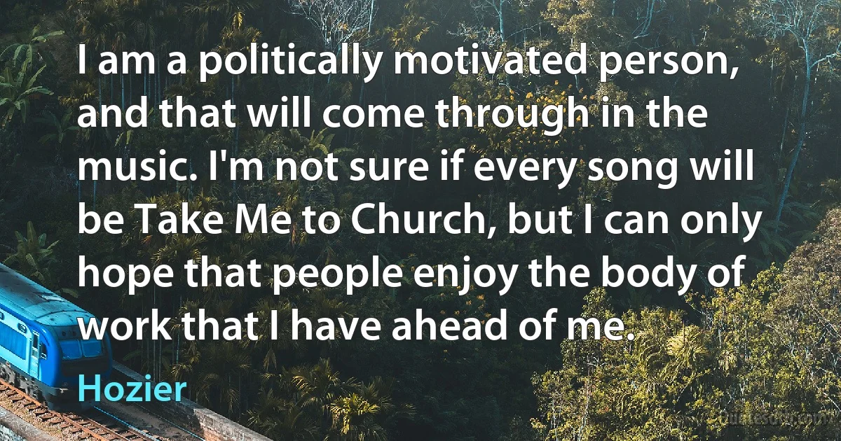 I am a politically motivated person, and that will come through in the music. I'm not sure if every song will be Take Me to Church, but I can only hope that people enjoy the body of work that I have ahead of me. (Hozier)