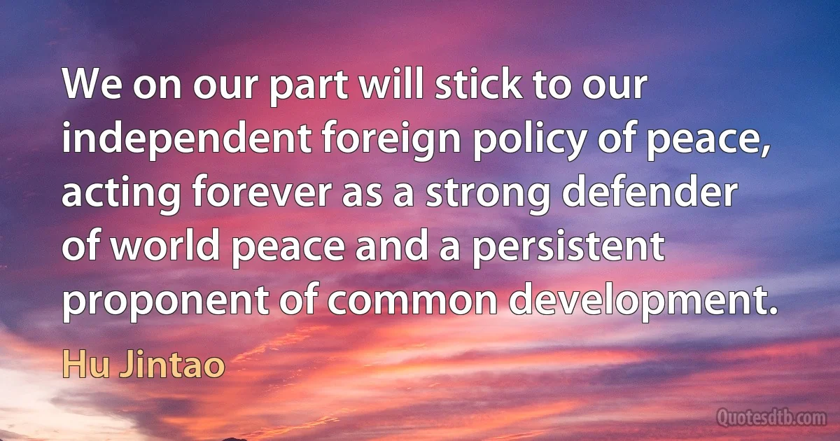 We on our part will stick to our independent foreign policy of peace, acting forever as a strong defender of world peace and a persistent proponent of common development. (Hu Jintao)