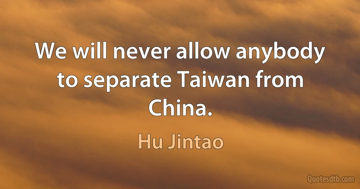 We will never allow anybody to separate Taiwan from China. (Hu Jintao)