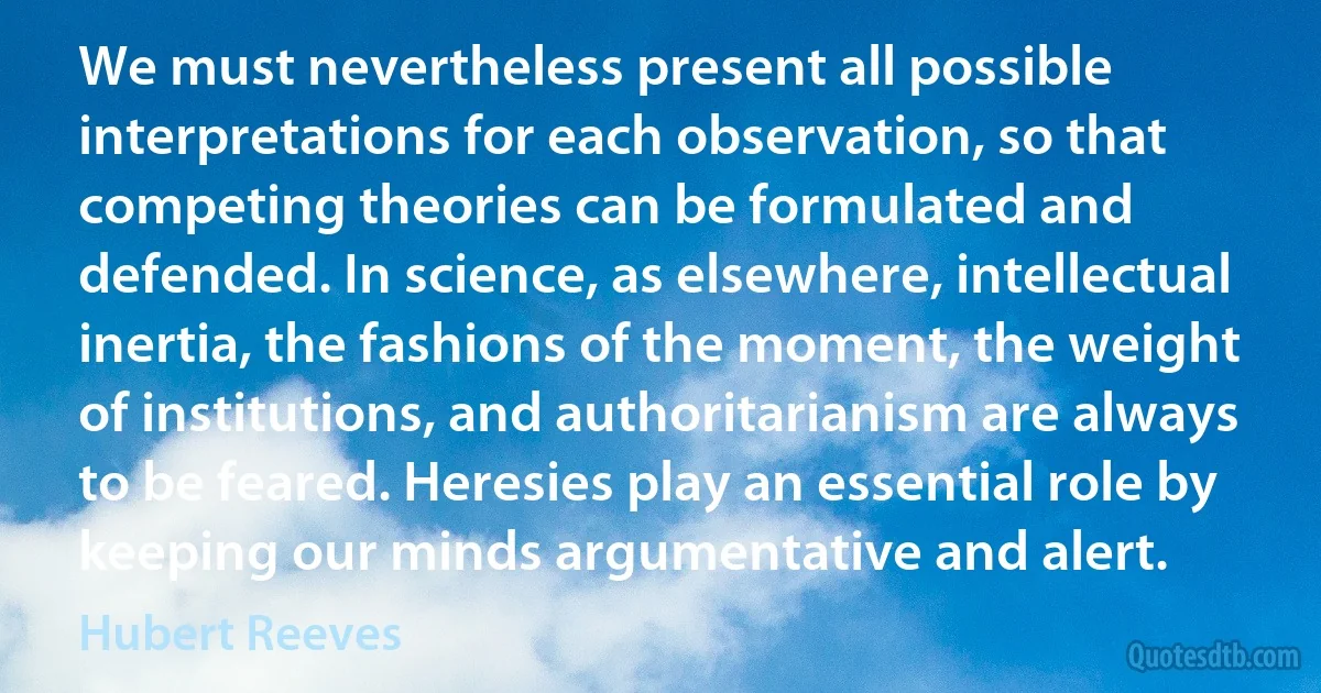 We must nevertheless present all possible interpretations for each observation, so that competing theories can be formulated and defended. In science, as elsewhere, intellectual inertia, the fashions of the moment, the weight of institutions, and authoritarianism are always to be feared. Heresies play an essential role by keeping our minds argumentative and alert. (Hubert Reeves)