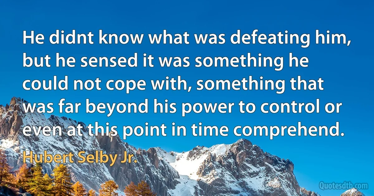 He didnt know what was defeating him, but he sensed it was something he could not cope with, something that was far beyond his power to control or even at this point in time comprehend. (Hubert Selby Jr.)