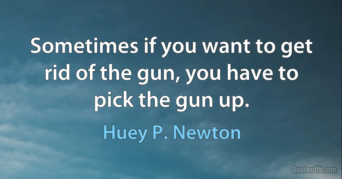 Sometimes if you want to get rid of the gun, you have to pick the gun up. (Huey P. Newton)