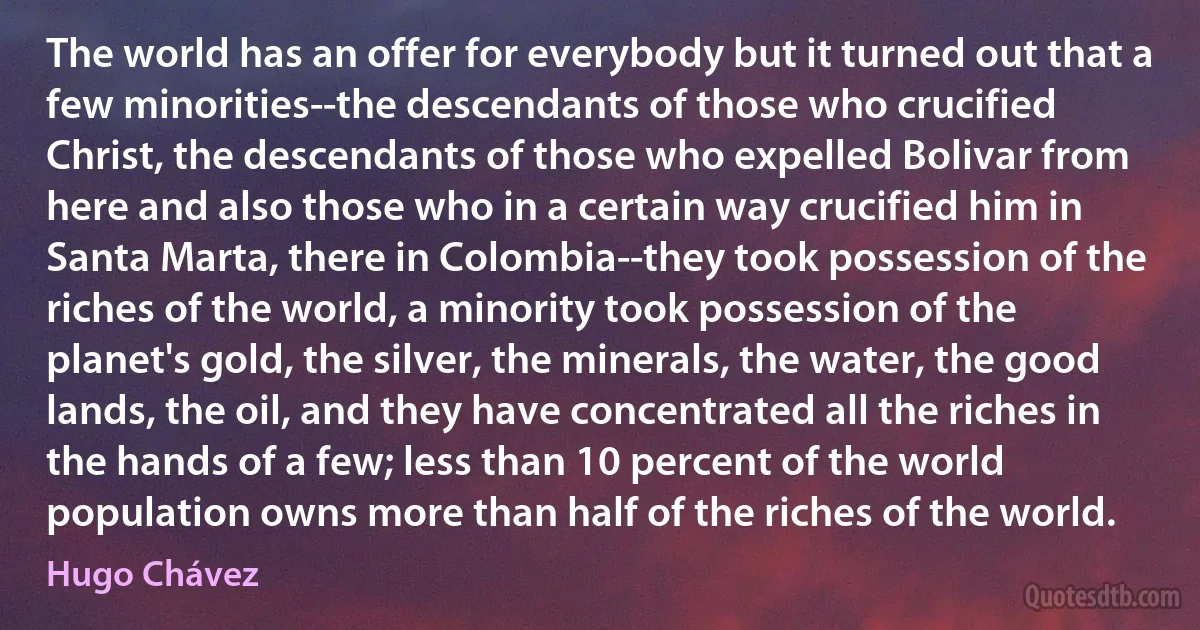 The world has an offer for everybody but it turned out that a few minorities--the descendants of those who crucified Christ, the descendants of those who expelled Bolivar from here and also those who in a certain way crucified him in Santa Marta, there in Colombia--they took possession of the riches of the world, a minority took possession of the planet's gold, the silver, the minerals, the water, the good lands, the oil, and they have concentrated all the riches in the hands of a few; less than 10 percent of the world population owns more than half of the riches of the world. (Hugo Chávez)