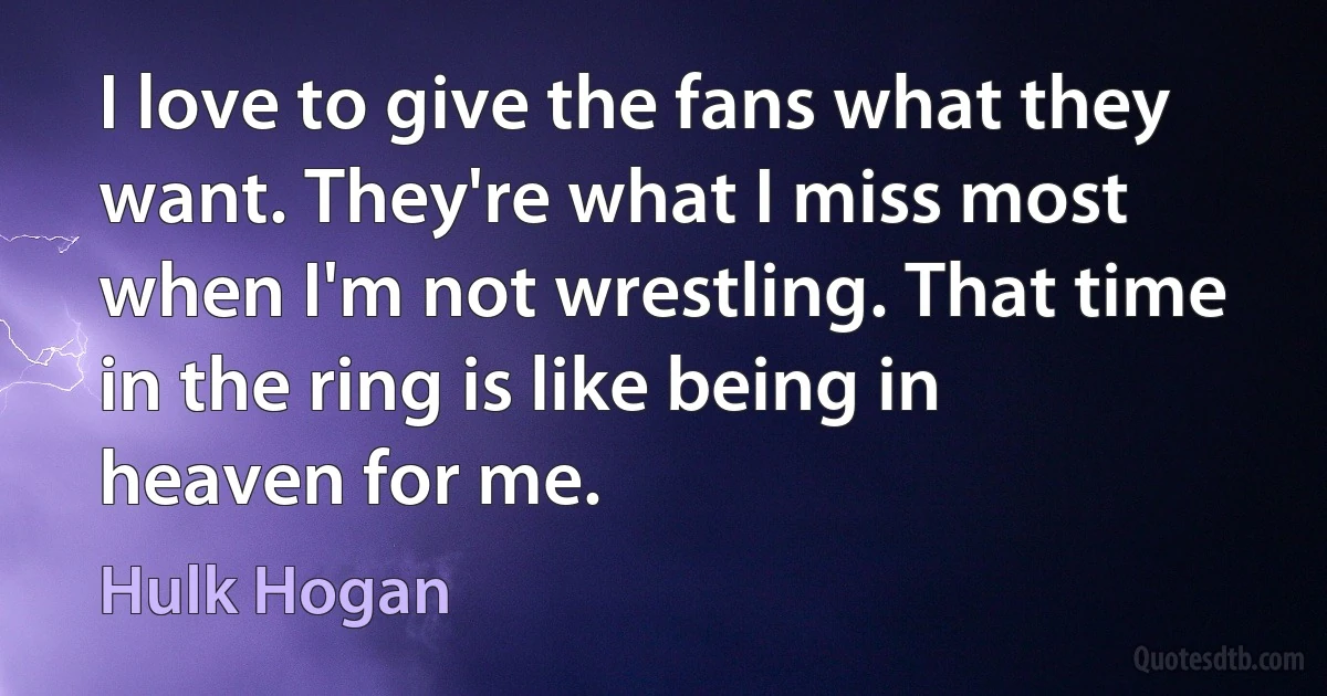 I love to give the fans what they want. They're what I miss most when I'm not wrestling. That time in the ring is like being in heaven for me. (Hulk Hogan)