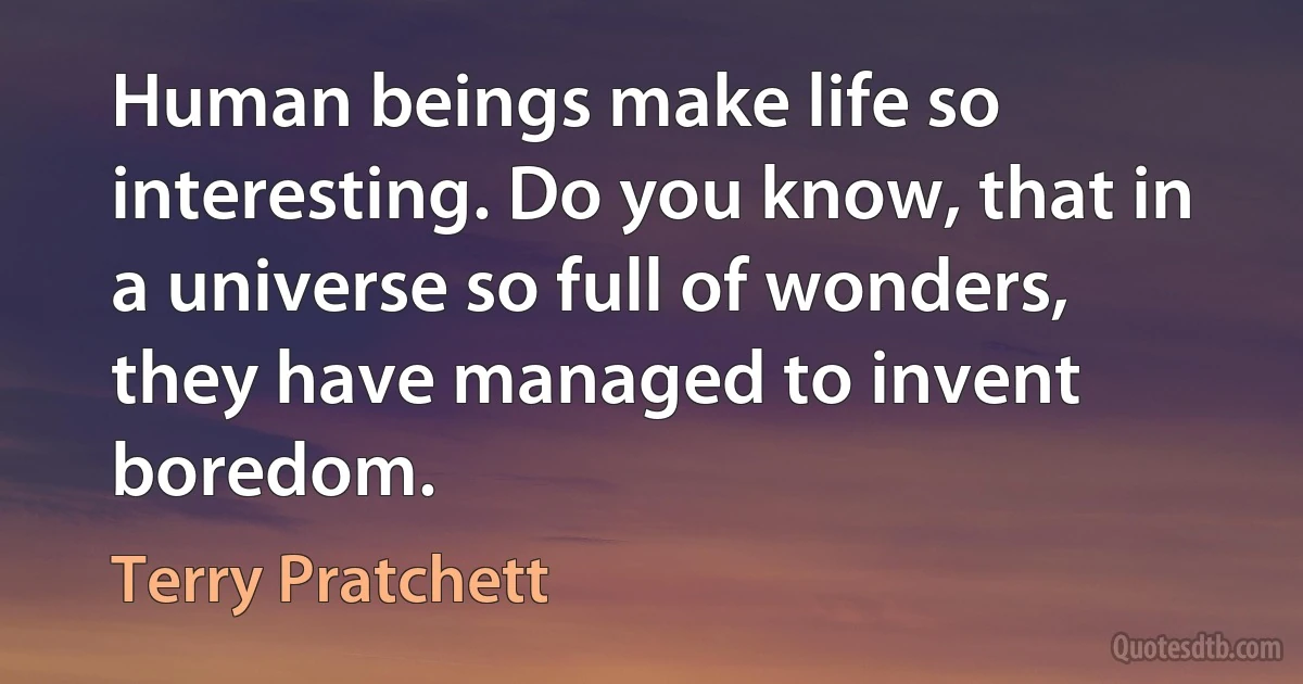 Human beings make life so interesting. Do you know, that in a universe so full of wonders, they have managed to invent boredom. (Terry Pratchett)