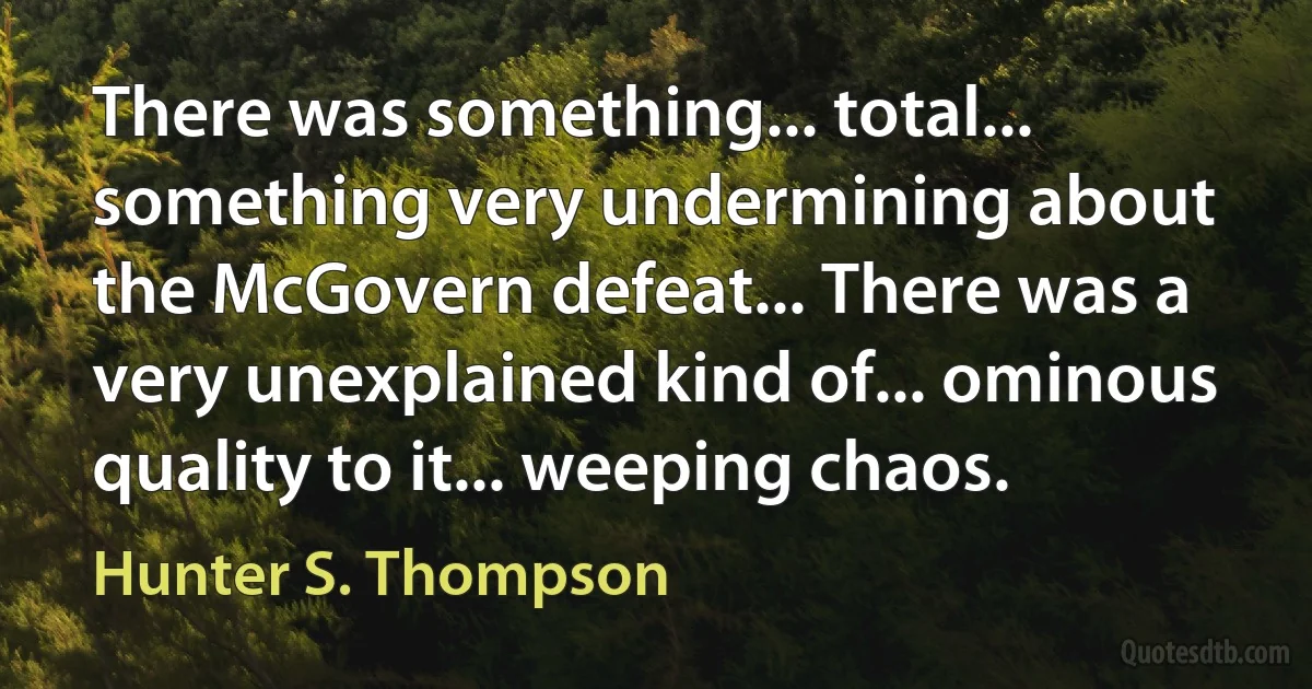 There was something... total... something very undermining about the McGovern defeat... There was a very unexplained kind of... ominous quality to it... weeping chaos. (Hunter S. Thompson)