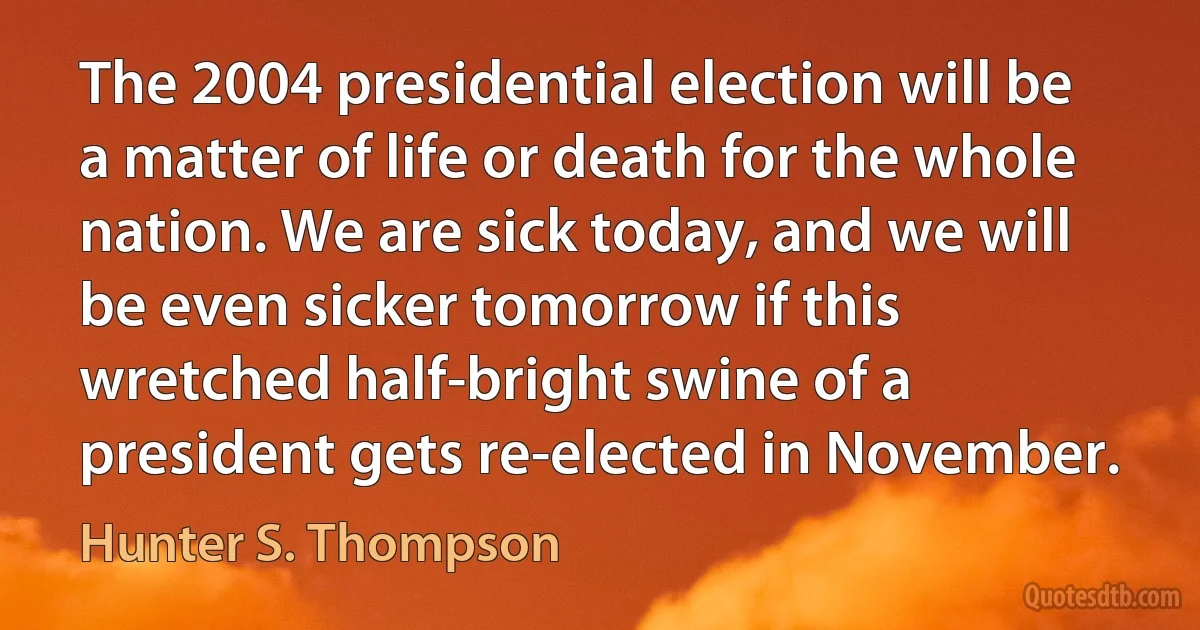 The 2004 presidential election will be a matter of life or death for the whole nation. We are sick today, and we will be even sicker tomorrow if this wretched half-bright swine of a president gets re-elected in November. (Hunter S. Thompson)