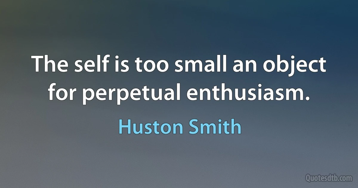 The self is too small an object for perpetual enthusiasm. (Huston Smith)