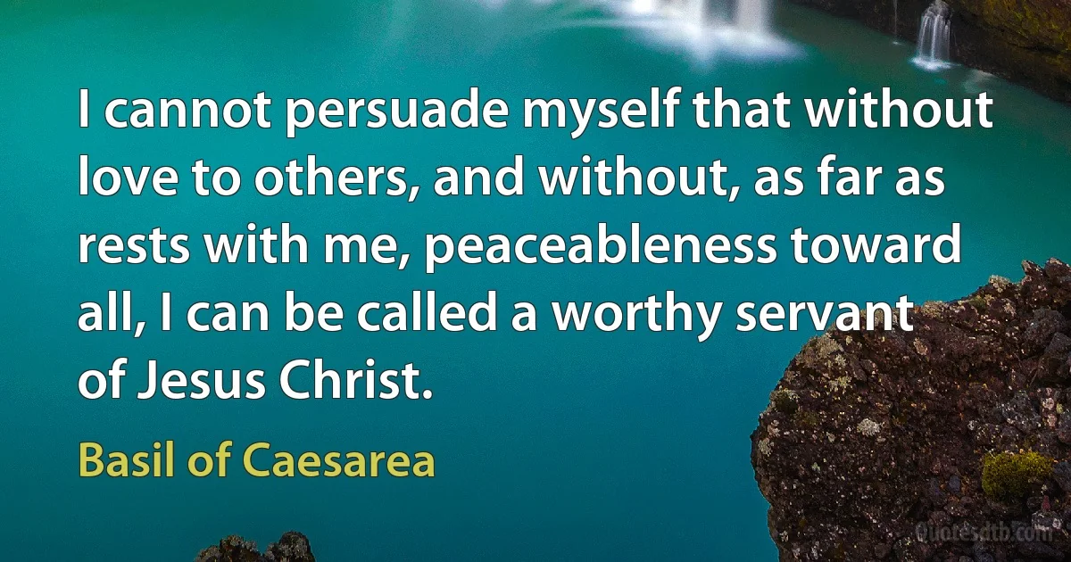 I cannot persuade myself that without love to others, and without, as far as rests with me, peaceableness toward all, I can be called a worthy servant of Jesus Christ. (Basil of Caesarea)