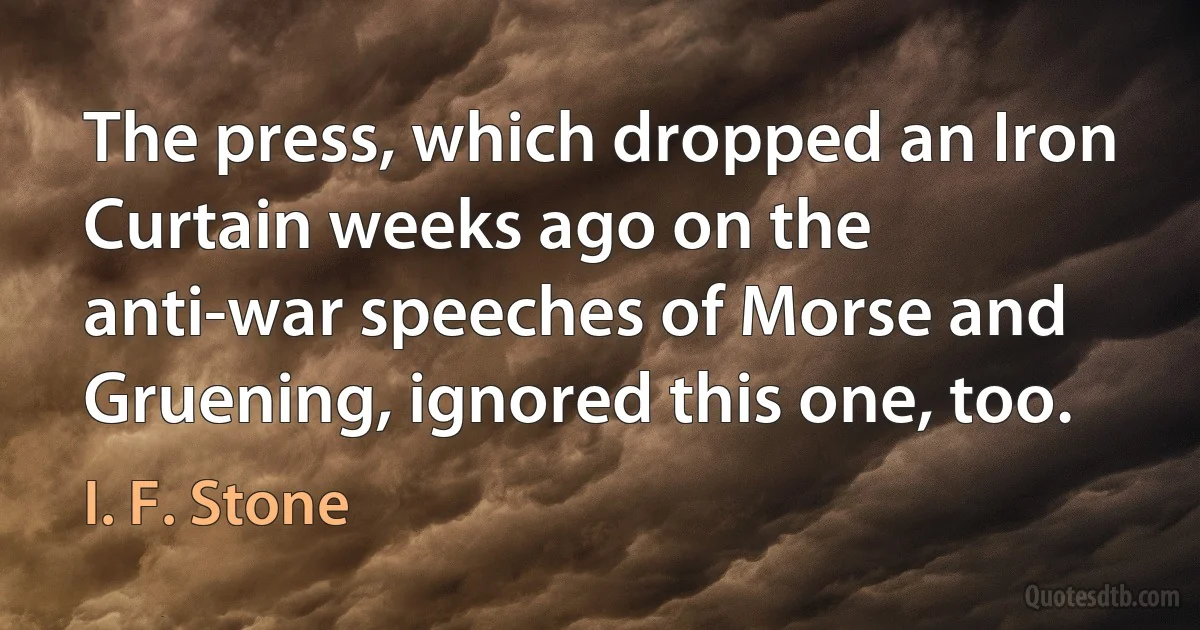 The press, which dropped an Iron Curtain weeks ago on the anti-war speeches of Morse and Gruening, ignored this one, too. (I. F. Stone)