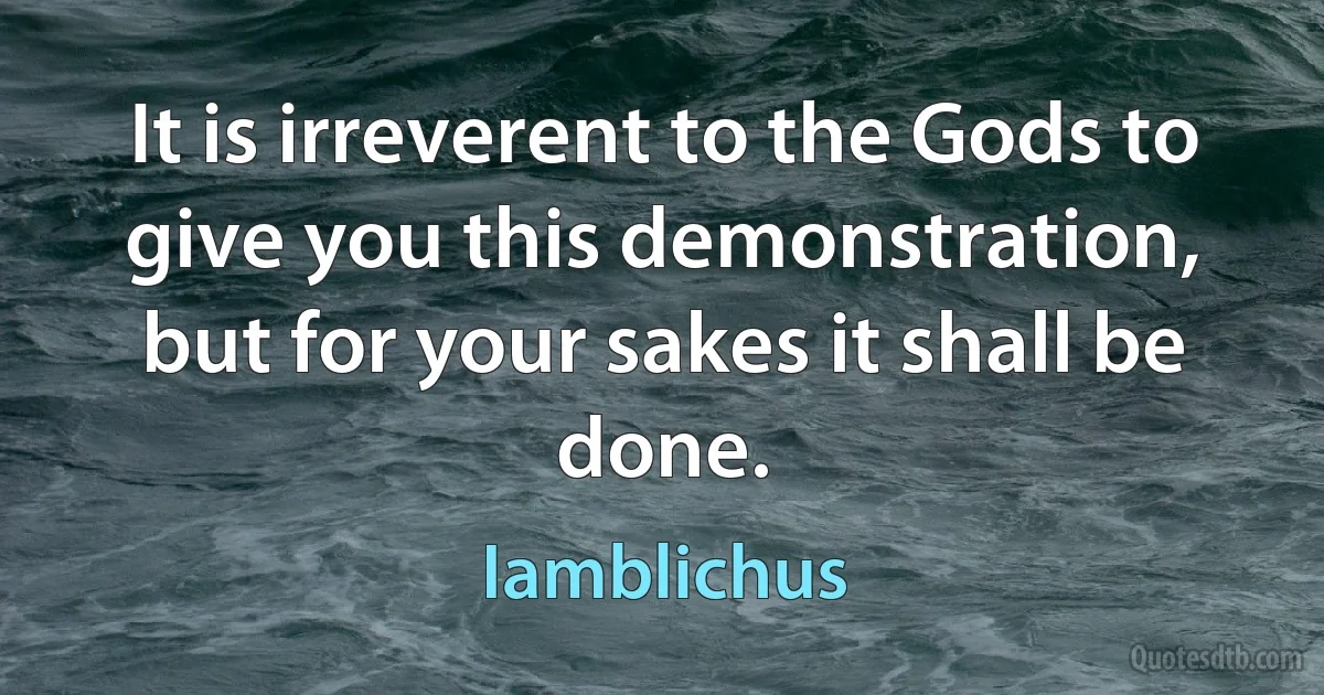 It is irreverent to the Gods to give you this demonstration, but for your sakes it shall be done. (Iamblichus)