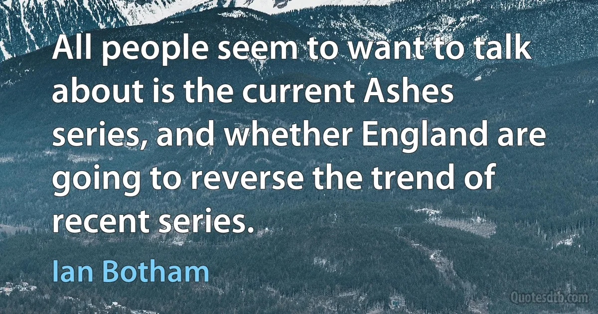 All people seem to want to talk about is the current Ashes series, and whether England are going to reverse the trend of recent series. (Ian Botham)