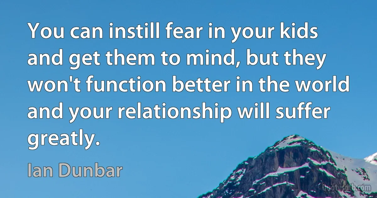 You can instill fear in your kids and get them to mind, but they won't function better in the world and your relationship will suffer greatly. (Ian Dunbar)