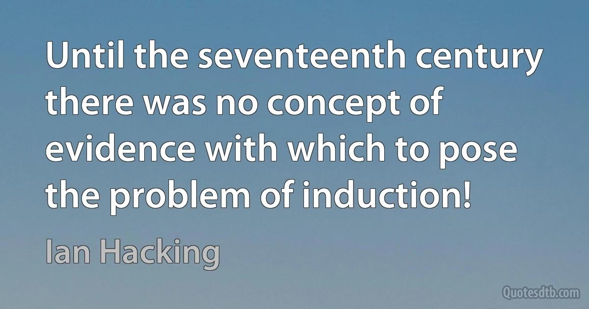 Until the seventeenth century there was no concept of evidence with which to pose the problem of induction! (Ian Hacking)