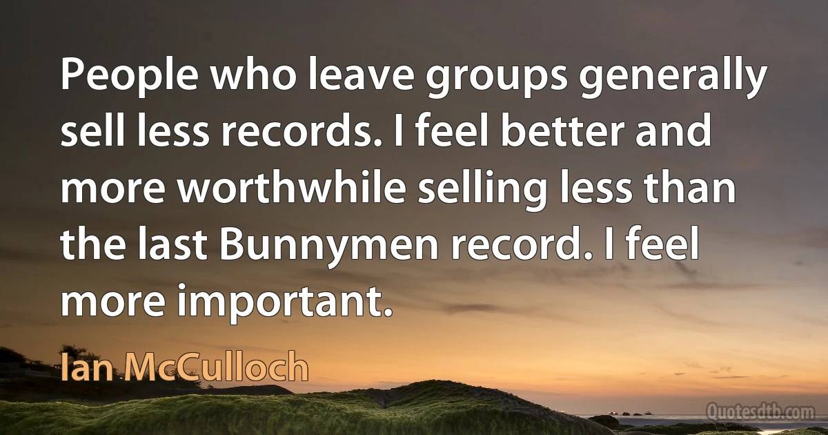 People who leave groups generally sell less records. I feel better and more worthwhile selling less than the last Bunnymen record. I feel more important. (Ian McCulloch)