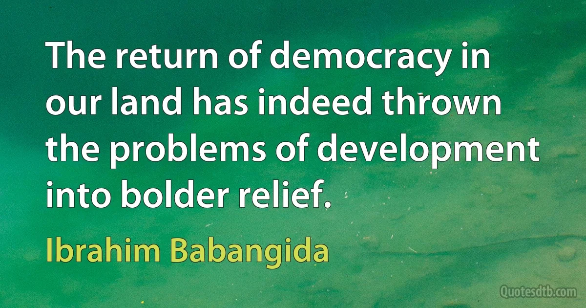 The return of democracy in our land has indeed thrown the problems of development into bolder relief. (Ibrahim Babangida)