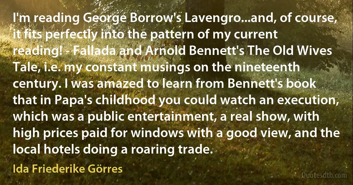 I'm reading George Borrow's Lavengro...and, of course, it fits perfectly into the pattern of my current reading! - Fallada and Arnold Bennett's The Old Wives Tale, i.e. my constant musings on the nineteenth century. I was amazed to learn from Bennett's book that in Papa's childhood you could watch an execution, which was a public entertainment, a real show, with high prices paid for windows with a good view, and the local hotels doing a roaring trade. (Ida Friederike Görres)