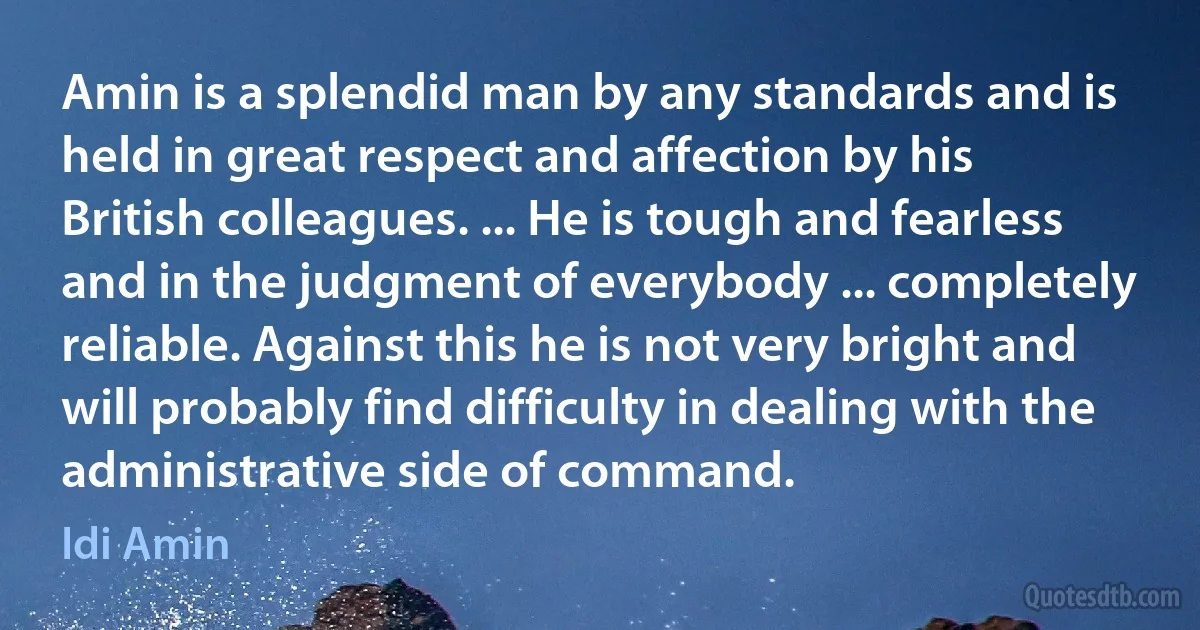 Amin is a splendid man by any standards and is held in great respect and affection by his British colleagues. ... He is tough and fearless and in the judgment of everybody ... completely reliable. Against this he is not very bright and will probably find difficulty in dealing with the administrative side of command. (Idi Amin)