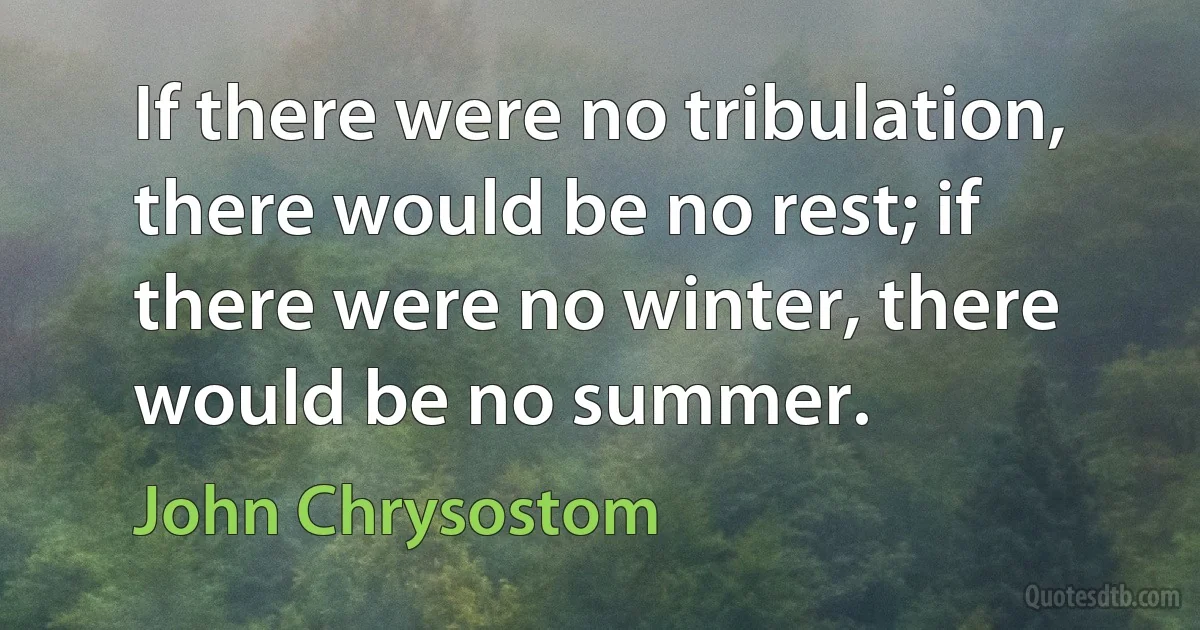 If there were no tribulation, there would be no rest; if there were no winter, there would be no summer. (John Chrysostom)