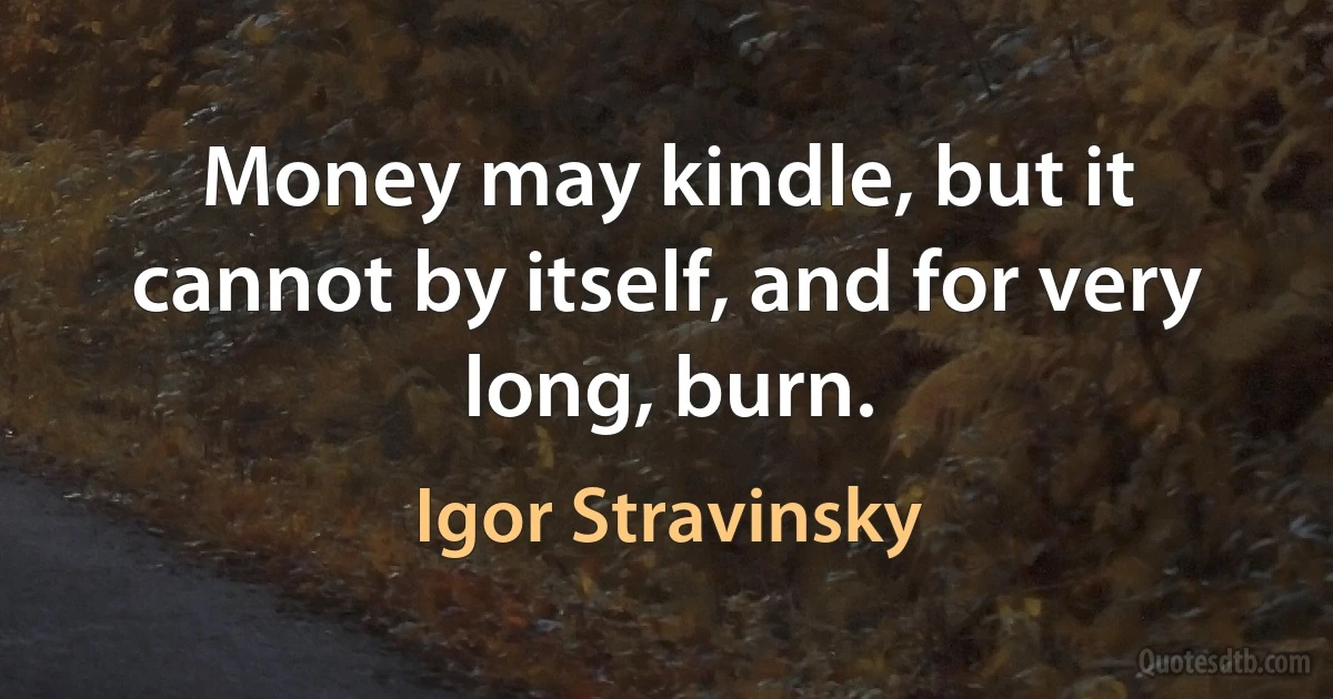 Money may kindle, but it cannot by itself, and for very long, burn. (Igor Stravinsky)