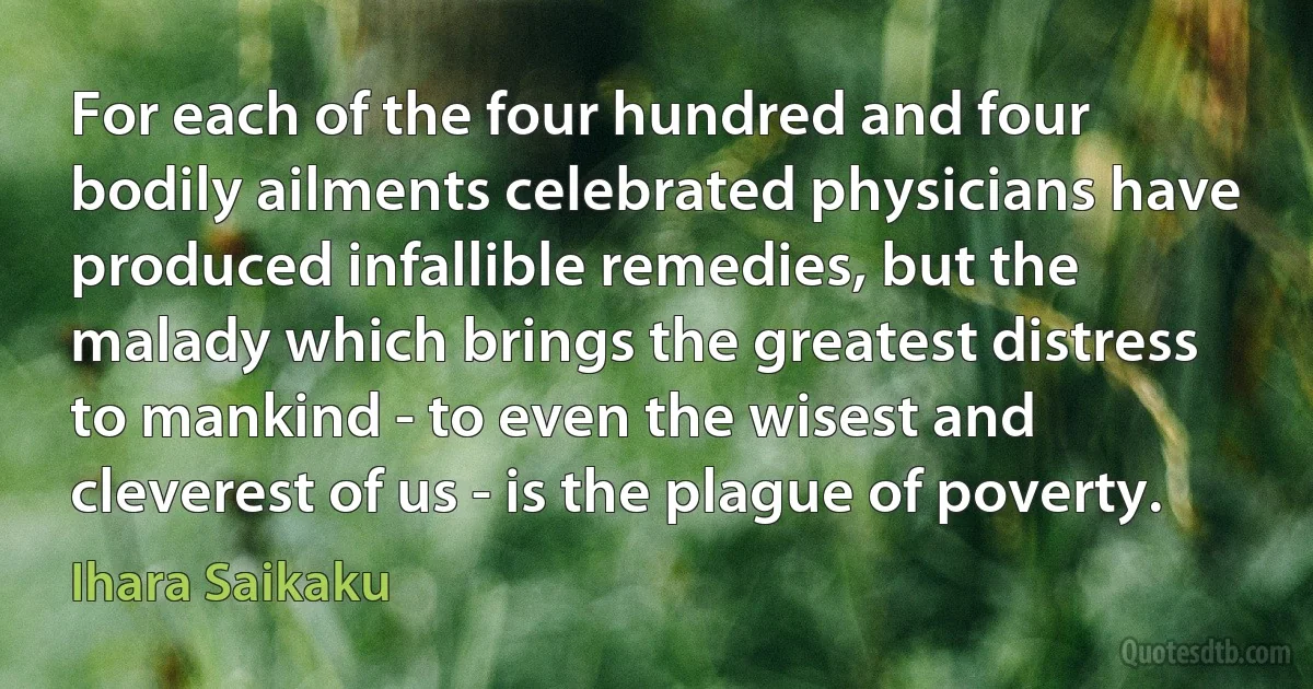 For each of the four hundred and four bodily ailments celebrated physicians have produced infallible remedies, but the malady which brings the greatest distress to mankind - to even the wisest and cleverest of us - is the plague of poverty. (Ihara Saikaku)