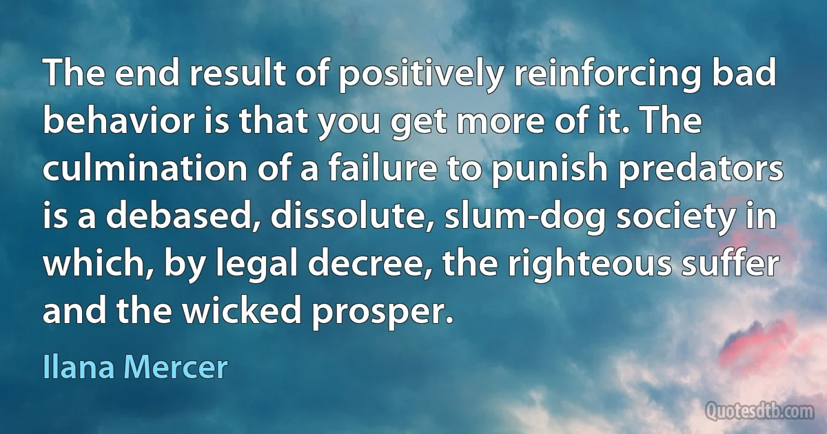 The end result of positively reinforcing bad behavior is that you get more of it. The culmination of a failure to punish predators is a debased, dissolute, slum-dog society in which, by legal decree, the righteous suffer and the wicked prosper. (Ilana Mercer)