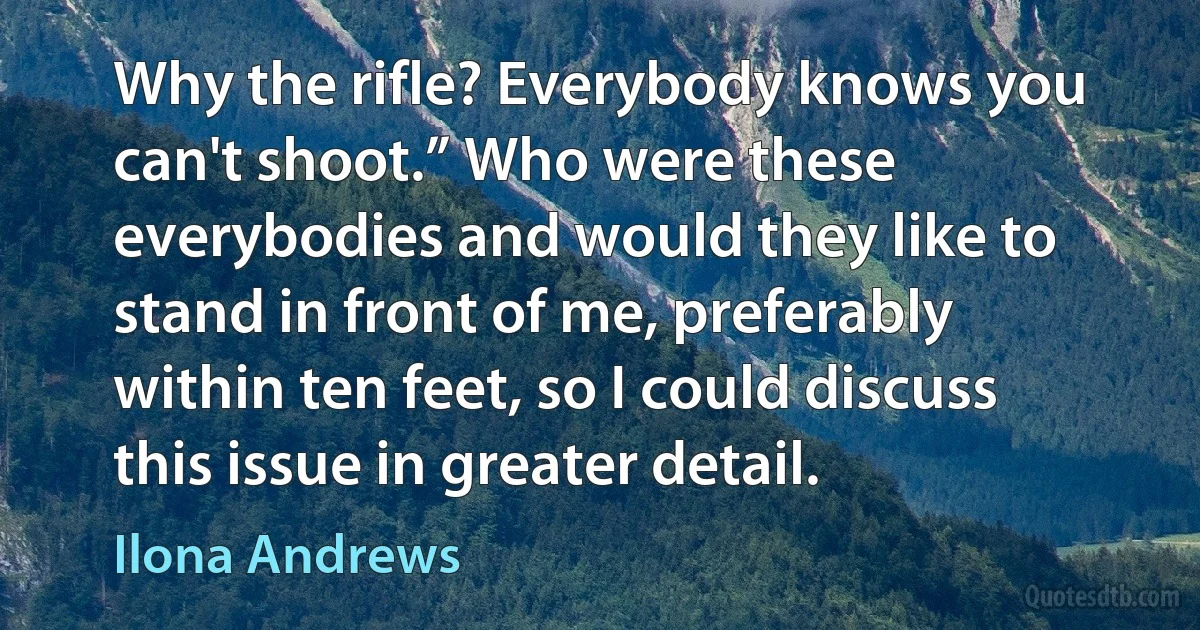 Why the rifle? Everybody knows you can't shoot.” Who were these everybodies and would they like to stand in front of me, preferably within ten feet, so I could discuss this issue in greater detail. (Ilona Andrews)