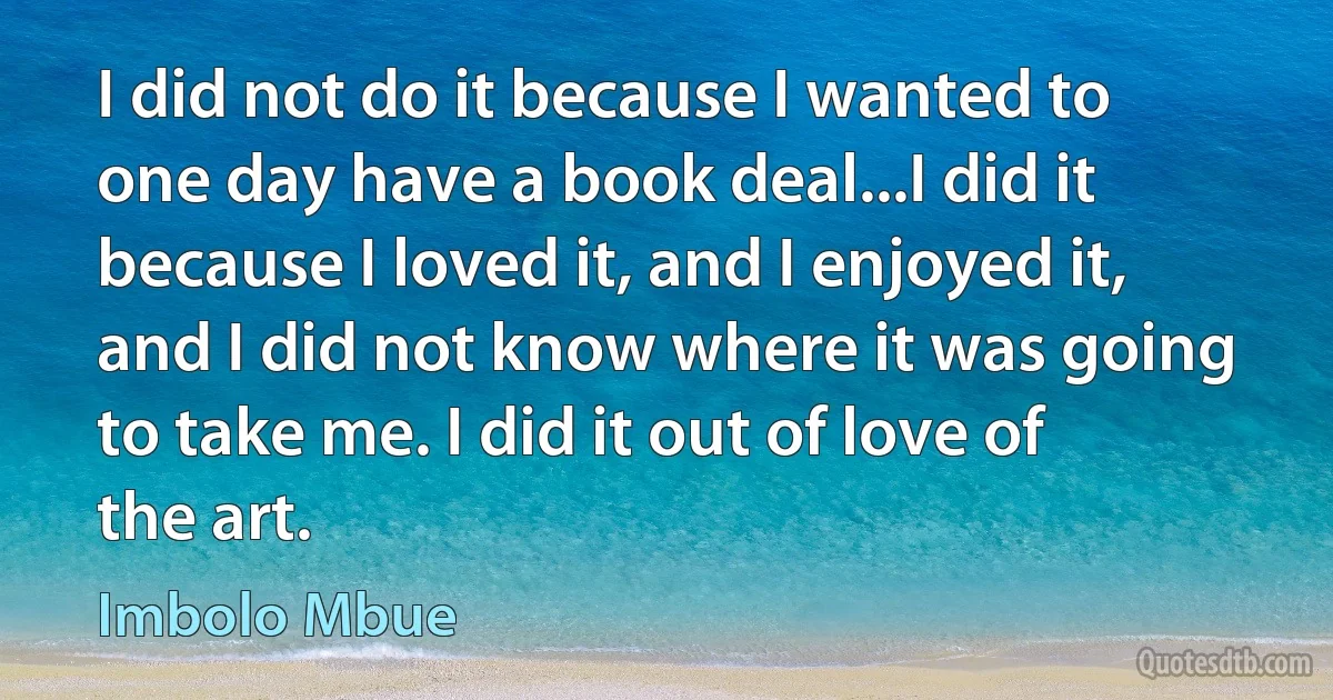 I did not do it because I wanted to one day have a book deal...I did it because I loved it, and I enjoyed it, and I did not know where it was going to take me. I did it out of love of the art. (Imbolo Mbue)