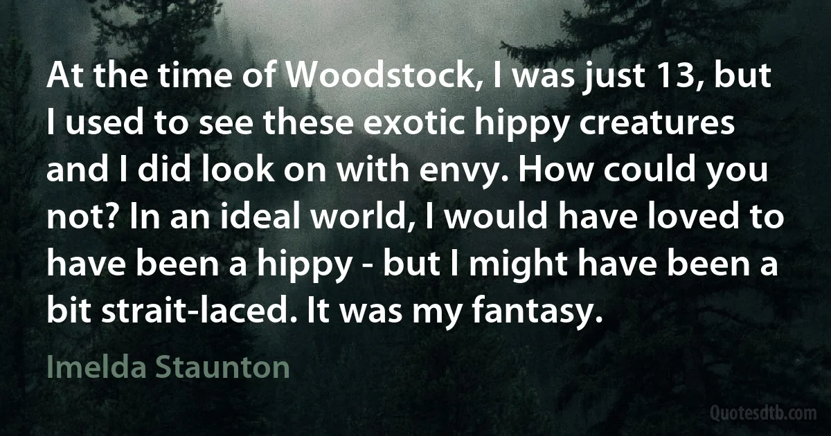 At the time of Woodstock, I was just 13, but I used to see these exotic hippy creatures and I did look on with envy. How could you not? In an ideal world, I would have loved to have been a hippy - but I might have been a bit strait-laced. It was my fantasy. (Imelda Staunton)