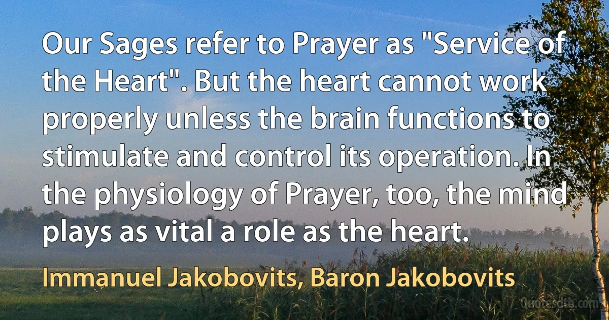 Our Sages refer to Prayer as "Service of the Heart". But the heart cannot work properly unless the brain functions to stimulate and control its operation. In the physiology of Prayer, too, the mind plays as vital a role as the heart. (Immanuel Jakobovits, Baron Jakobovits)