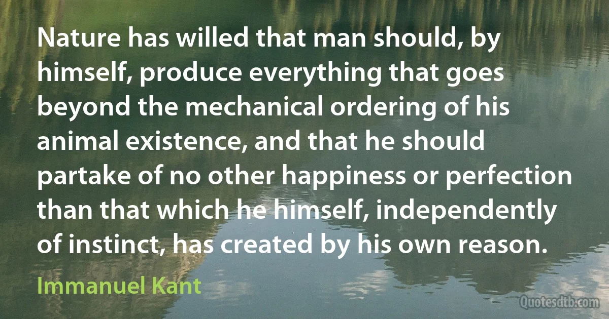 Nature has willed that man should, by himself, produce everything that goes beyond the mechanical ordering of his animal existence, and that he should partake of no other happiness or perfection than that which he himself, independently of instinct, has created by his own reason. (Immanuel Kant)