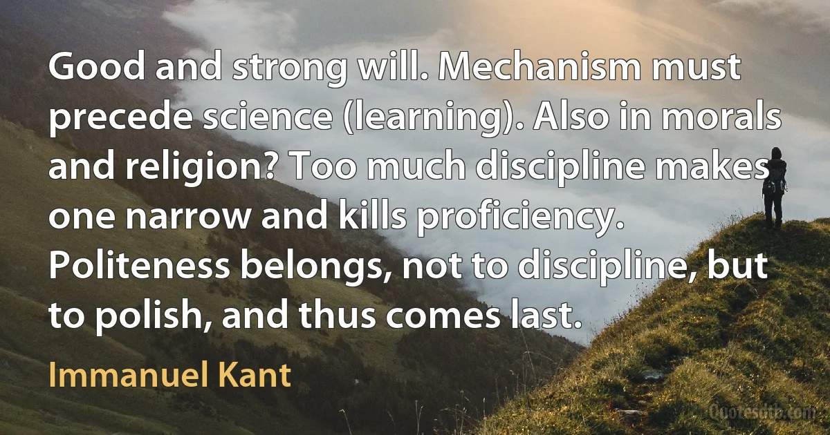 Good and strong will. Mechanism must precede science (learning). Also in morals and religion? Too much discipline makes one narrow and kills proficiency. Politeness belongs, not to discipline, but to polish, and thus comes last. (Immanuel Kant)