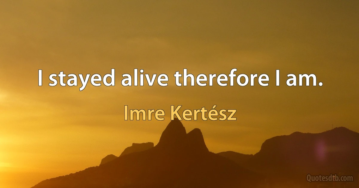 I stayed alive therefore I am. (Imre Kertész)