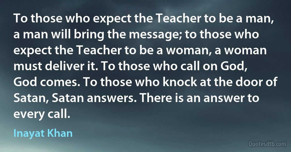 To those who expect the Teacher to be a man, a man will bring the message; to those who expect the Teacher to be a woman, a woman must deliver it. To those who call on God, God comes. To those who knock at the door of Satan, Satan answers. There is an answer to every call. (Inayat Khan)