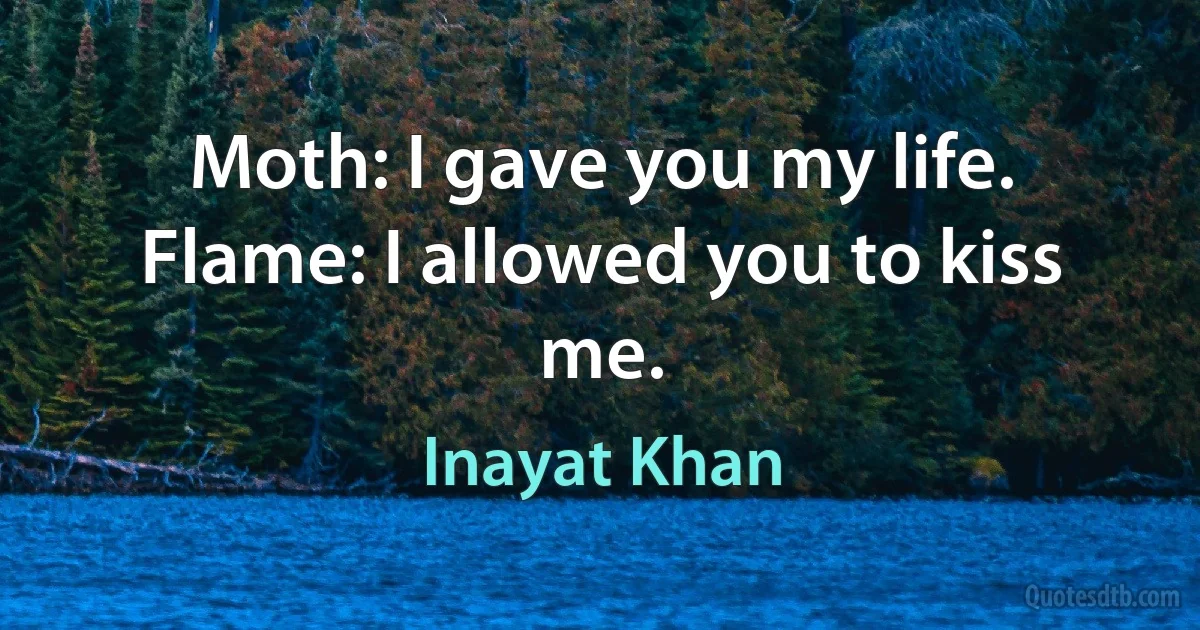 Moth: I gave you my life. Flame: I allowed you to kiss me. (Inayat Khan)