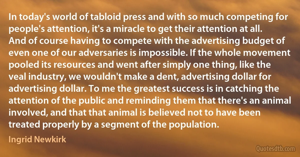 In today's world of tabloid press and with so much competing for people's attention, it's a miracle to get their attention at all. And of course having to compete with the advertising budget of even one of our adversaries is impossible. If the whole movement pooled its resources and went after simply one thing, like the veal industry, we wouldn't make a dent, advertising dollar for advertising dollar. To me the greatest success is in catching the attention of the public and reminding them that there's an animal involved, and that that animal is believed not to have been treated properly by a segment of the population. (Ingrid Newkirk)