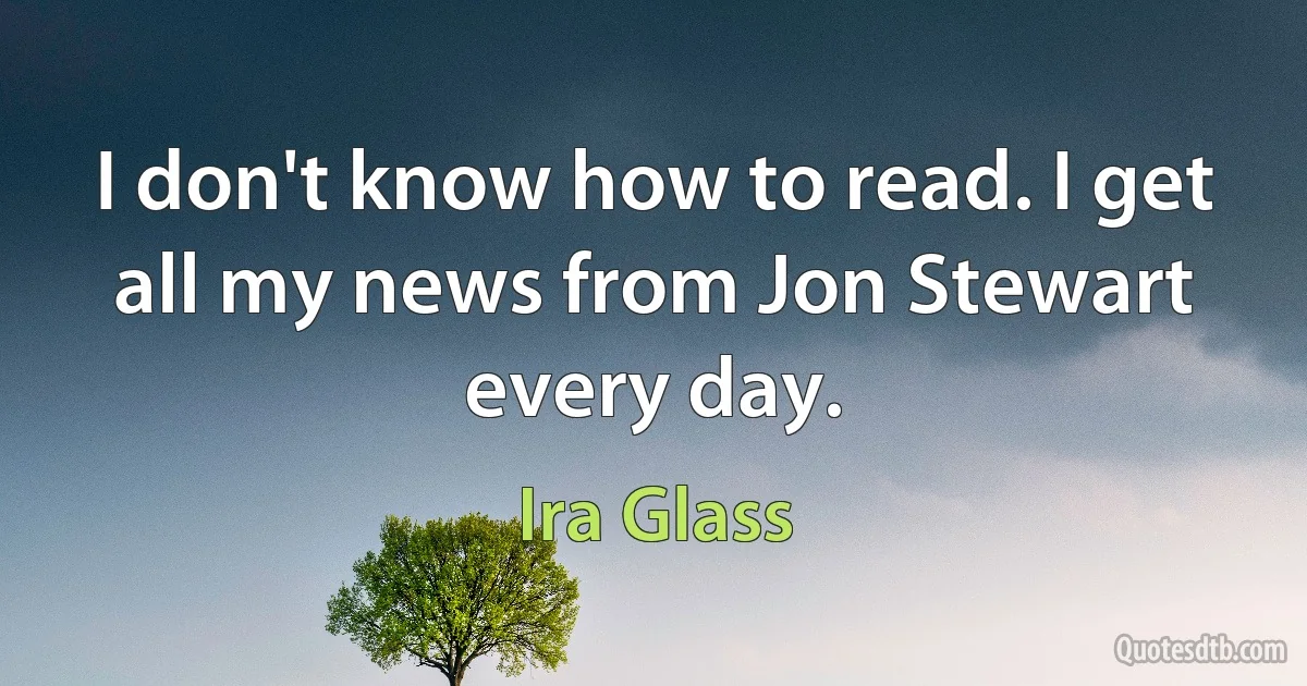 I don't know how to read. I get all my news from Jon Stewart every day. (Ira Glass)