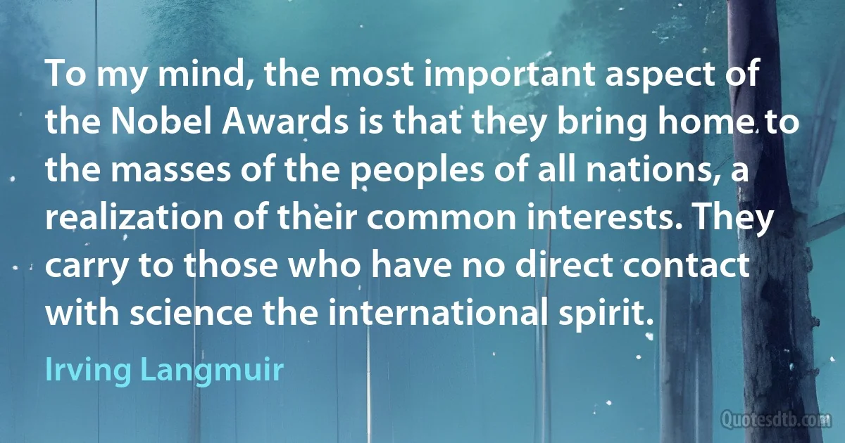 To my mind, the most important aspect of the Nobel Awards is that they bring home to the masses of the peoples of all nations, a realization of their common interests. They carry to those who have no direct contact with science the international spirit. (Irving Langmuir)