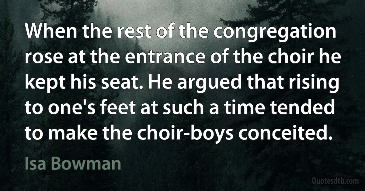 When the rest of the congregation rose at the entrance of the choir he kept his seat. He argued that rising to one's feet at such a time tended to make the choir-boys conceited. (Isa Bowman)