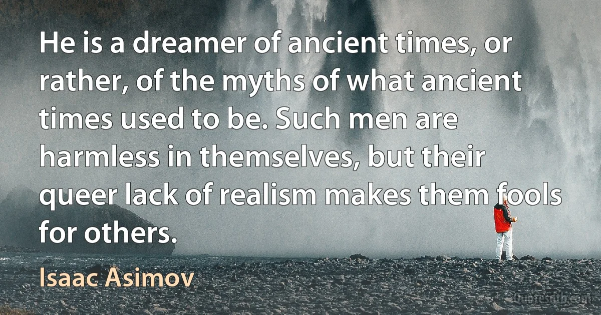 He is a dreamer of ancient times, or rather, of the myths of what ancient times used to be. Such men are harmless in themselves, but their queer lack of realism makes them fools for others. (Isaac Asimov)