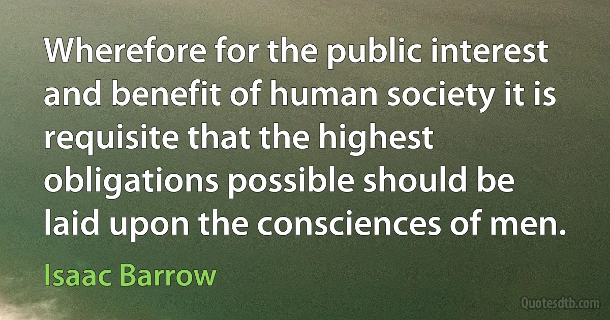 Wherefore for the public interest and benefit of human society it is requisite that the highest obligations possible should be laid upon the consciences of men. (Isaac Barrow)