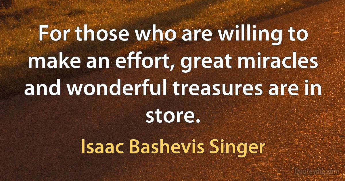 For those who are willing to make an effort, great miracles and wonderful treasures are in store. (Isaac Bashevis Singer)