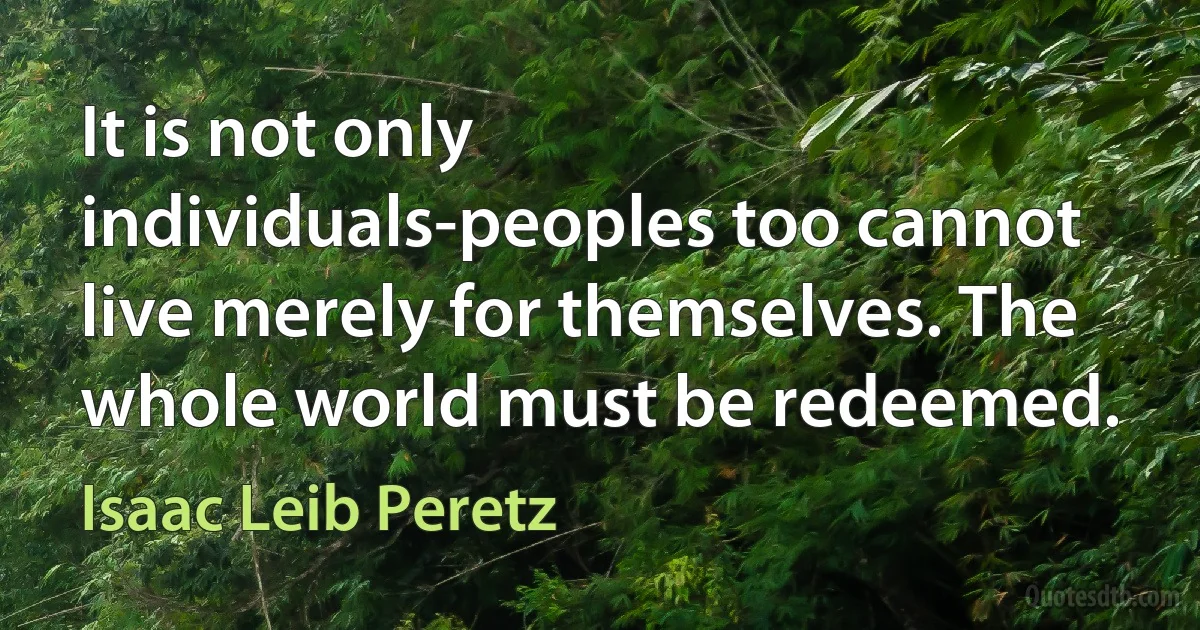 It is not only individuals-peoples too cannot live merely for themselves. The whole world must be redeemed. (Isaac Leib Peretz)