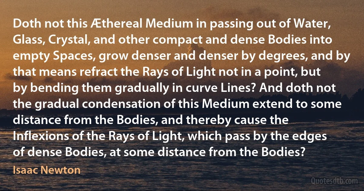 Doth not this Æthereal Medium in passing out of Water, Glass, Crystal, and other compact and dense Bodies into empty Spaces, grow denser and denser by degrees, and by that means refract the Rays of Light not in a point, but by bending them gradually in curve Lines? And doth not the gradual condensation of this Medium extend to some distance from the Bodies, and thereby cause the Inflexions of the Rays of Light, which pass by the edges of dense Bodies, at some distance from the Bodies? (Isaac Newton)