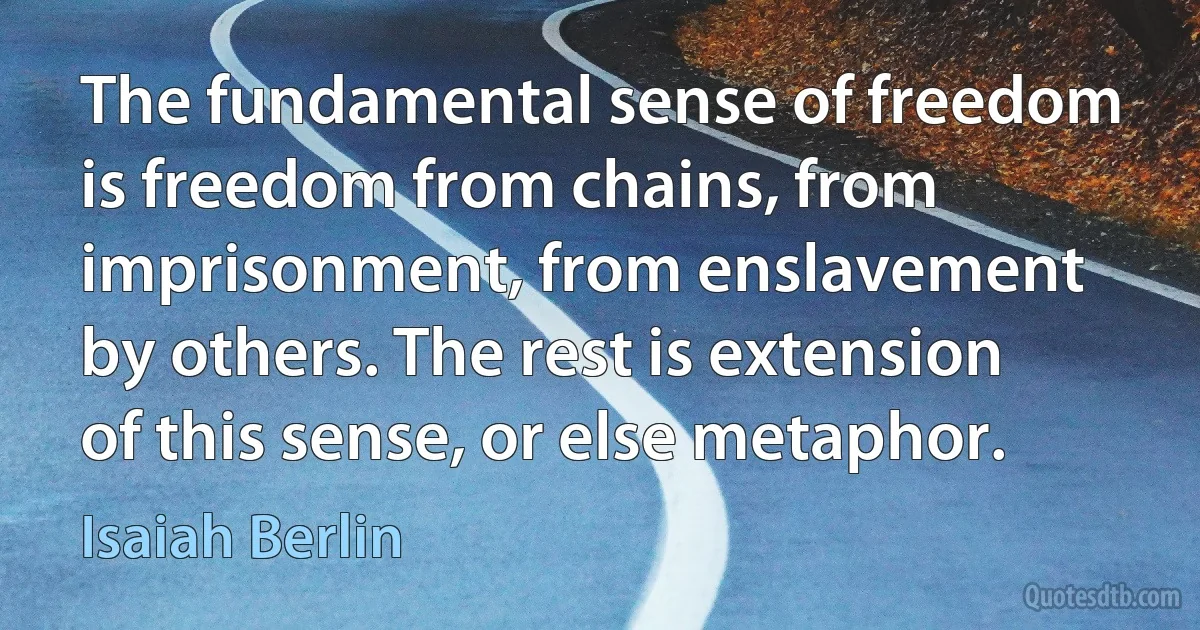 The fundamental sense of freedom is freedom from chains, from imprisonment, from enslavement by others. The rest is extension of this sense, or else metaphor. (Isaiah Berlin)