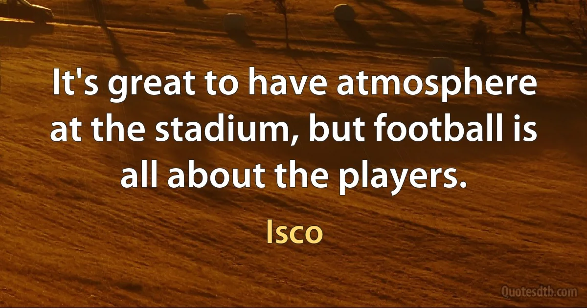 It's great to have atmosphere at the stadium, but football is all about the players. (Isco)