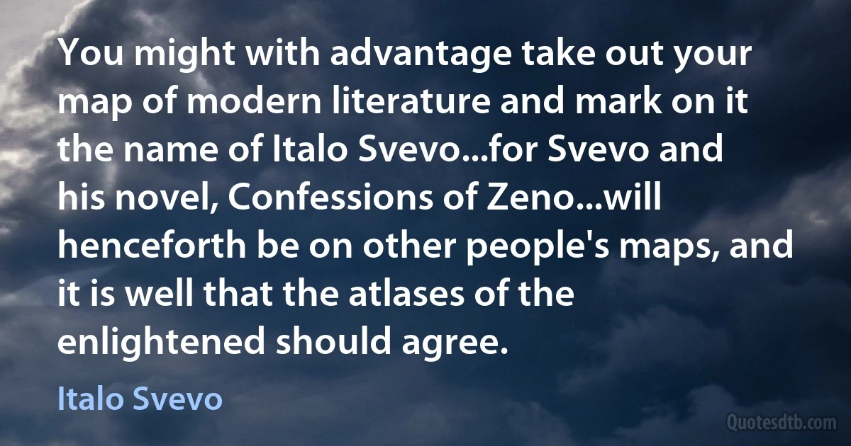 You might with advantage take out your map of modern literature and mark on it the name of Italo Svevo...for Svevo and his novel, Confessions of Zeno...will henceforth be on other people's maps, and it is well that the atlases of the enlightened should agree. (Italo Svevo)