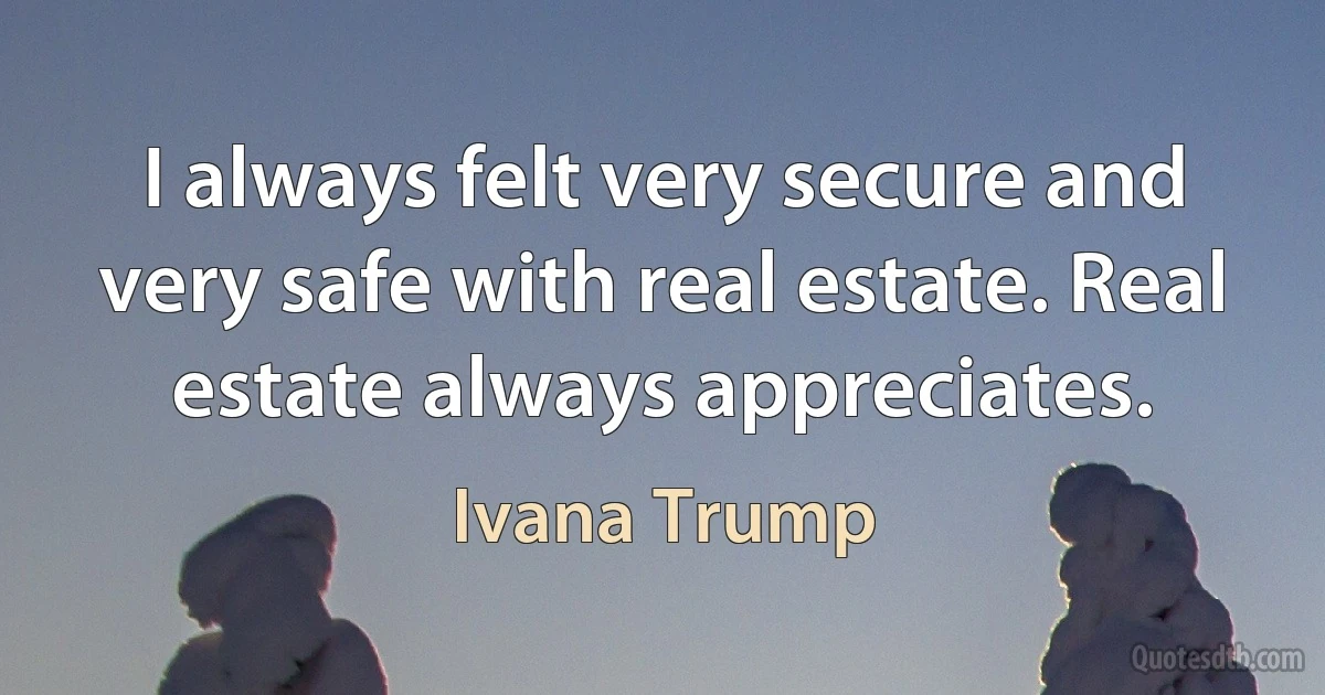 I always felt very secure and very safe with real estate. Real estate always appreciates. (Ivana Trump)