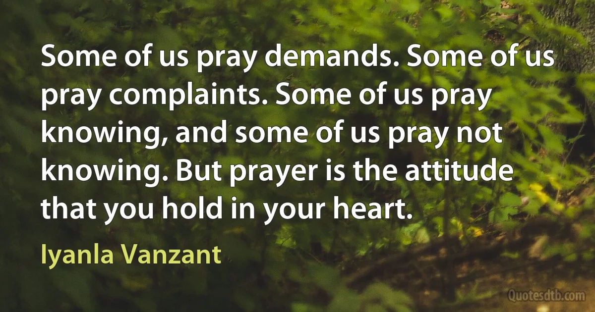 Some of us pray demands. Some of us pray complaints. Some of us pray knowing, and some of us pray not knowing. But prayer is the attitude that you hold in your heart. (Iyanla Vanzant)