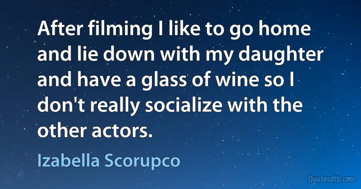 After filming I like to go home and lie down with my daughter and have a glass of wine so I don't really socialize with the other actors. (Izabella Scorupco)